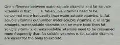 One difference between water-soluble vitamins and fat-soluble vitamins is that ____. a. fat-soluble vitamins need to be consumed more frequently than water-soluble vitamins. b. fat-soluble vitamins outnumber water-soluble vitamins. c. in large amounts, water-soluble vitamins can be more toxic than fat-soluble vitamins. d. water-soluble vitamins need to be consumed more frequently than fat-soluble vitamins e. fat-soluble vitamins are easier for the body to excrete.