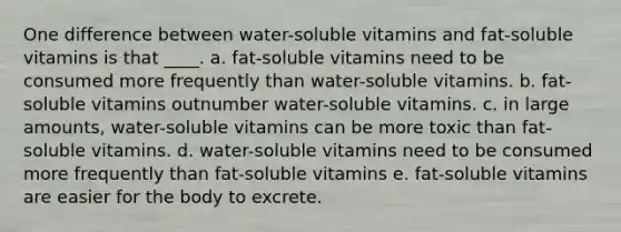 One difference between water-soluble vitamins and fat-soluble vitamins is that ____. a. fat-soluble vitamins need to be consumed more frequently than water-soluble vitamins. b. fat-soluble vitamins outnumber water-soluble vitamins. c. in large amounts, water-soluble vitamins can be more toxic than fat-soluble vitamins. d. water-soluble vitamins need to be consumed more frequently than fat-soluble vitamins e. fat-soluble vitamins are easier for the body to excrete.