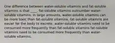 One difference between water-soluble vitamins and fat-soluble vitamins is that ____. fat-soluble vitamins outnumber water-soluble vitamins. in large amounts, water-soluble vitamins can be more toxic than fat-soluble vitamins. fat-soluble vitamins are easier for the body to excrete. water-soluble vitamins need to be consumed more frequently than fat-soluble vitamins fat-soluble vitamins need to be consumed more frequently than water-soluble vitamins.