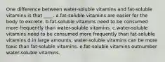 One difference between water-soluble vitamins and fat-soluble vitamins is that ____. a.fat-soluble vitamins are easier for the body to excrete. b.fat-soluble vitamins need to be consumed more frequently than water-soluble vitamins. c.water-soluble vitamins need to be consumed more frequently than fat-soluble vitamins d.in large amounts, water-soluble vitamins can be more toxic than fat-soluble vitamins. e.fat-soluble vitamins outnumber water-soluble vitamins.