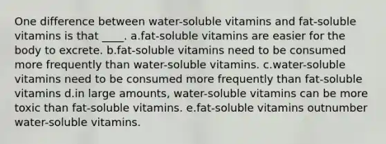 One difference between water-soluble vitamins and fat-soluble vitamins is that ____. a.fat-soluble vitamins are easier for the body to excrete. b.fat-soluble vitamins need to be consumed more frequently than water-soluble vitamins. c.water-soluble vitamins need to be consumed more frequently than fat-soluble vitamins d.in large amounts, water-soluble vitamins can be more toxic than fat-soluble vitamins. e.fat-soluble vitamins outnumber water-soluble vitamins.