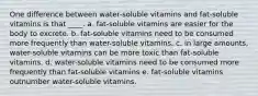 One difference between water-soluble vitamins and fat-soluble vitamins is that ____. a. fat-soluble vitamins are easier for the body to excrete. b. fat-soluble vitamins need to be consumed more frequently than water-soluble vitamins. c. in large amounts, water-soluble vitamins can be more toxic than fat-soluble vitamins. d. water-soluble vitamins need to be consumed more frequently than fat-soluble vitamins e. fat-soluble vitamins outnumber water-soluble vitamins.