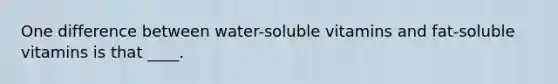 One difference between water-soluble vitamins and fat-soluble vitamins is that ____.