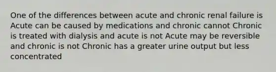 One of the differences between acute and chronic renal failure is Acute can be caused by medications and chronic cannot Chronic is treated with dialysis and acute is not Acute may be reversible and chronic is not Chronic has a greater urine output but less concentrated