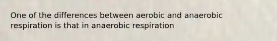 One of the differences between aerobic and anaerobic respiration is that in anaerobic respiration