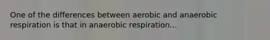 One of the differences between aerobic and anaerobic respiration is that in anaerobic respiration...