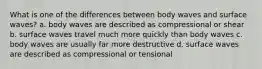 What is one of the differences between body waves and surface waves? a. body waves are described as compressional or shear b. surface waves travel much more quickly than body waves c. body waves are usually far more destructive d. surface waves are described as compressional or tensional