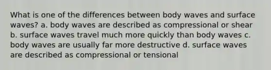 What is one of the differences between body waves and surface waves? a. body waves are described as compressional or shear b. surface waves travel much more quickly than body waves c. body waves are usually far more destructive d. surface waves are described as compressional or tensional