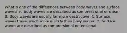 What is one of the differences between body waves and surface waves? A. Body waves are described as compressional or shear. B. Body waves are usually far more destructive. C. Surface waves travel much more quickly than body waves. D. Surface waves are described as compressional or tensional.