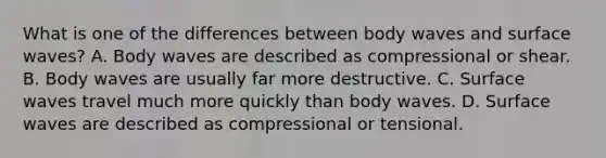 What is one of the differences between body waves and surface waves? A. Body waves are described as compressional or shear. B. Body waves are usually far more destructive. C. Surface waves travel much more quickly than body waves. D. Surface waves are described as compressional or tensional.