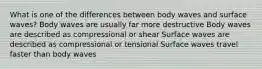 What is one of the differences between body waves and surface waves? Body waves are usually far more destructive Body waves are described as compressional or shear Surface waves are described as compressional or tensional Surface waves travel faster than body waves