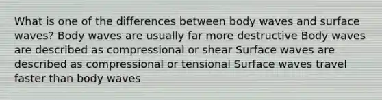 What is one of the differences between body waves and surface waves? Body waves are usually far more destructive Body waves are described as compressional or shear Surface waves are described as compressional or tensional Surface waves travel faster than body waves