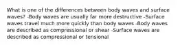 What is one of the differences between body waves and surface waves? -Body waves are usually far more destructive -Surface waves travel much more quickly than body waves -Body waves are described as compressional or shear -Surface waves are described as compressional or tensional