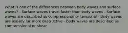 What is one of the differences between body waves and surface waves? - Surface waves travel faster than body waves - Surface waves are described as compressional or tensional - Body waves are usually far more destructive - Body waves are described as compressional or shear