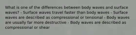 What is one of the differences between body waves and surface waves? - Surface waves travel faster than body waves - Surface waves are described as compressional or tensional - Body waves are usually far more destructive - Body waves are described as compressional or shear