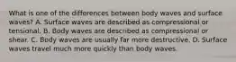 What is one of the differences between body waves and surface waves? A. Surface waves are described as compressional or tensional. B. Body waves are described as compressional or shear. C. Body waves are usually far more destructive. D. Surface waves travel much more quickly than body waves.