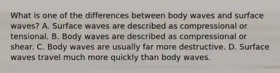 What is one of the differences between body waves and surface waves? A. Surface waves are described as compressional or tensional. B. Body waves are described as compressional or shear. C. Body waves are usually far more destructive. D. Surface waves travel much more quickly than body waves.