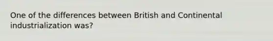 One of the differences between British and Continental industrialization was?