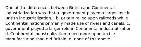 One of the differences between British and Continental industrialization was that a. government played a larger role in British industrialization. . b. Britain relied upon railroads while Continental nations primarily made use of rivers and canals. c. government played a larger role in Continental industrialization. d. Continental industrialization relied more upon textile manufacturing than did Britain. e. none of the above