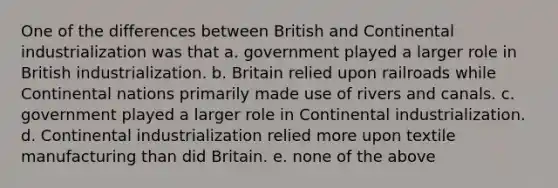 One of the differences between British and Continental industrialization was that a. government played a larger role in British industrialization. b. Britain relied upon railroads while Continental nations primarily made use of rivers and canals. c. government played a larger role in Continental industrialization. d. Continental industrialization relied more upon textile manufacturing than did Britain. e. none of the above