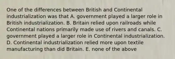 One of the differences between British and Continental industrialization was that A. government played a larger role in British industrialization. B. Britain relied upon railroads while Continental nations primarily made use of rivers and canals. C. government played a larger role in Continental industrialization. D. Continental industrialization relied more upon textile manufacturing than did Britain. E. none of the above