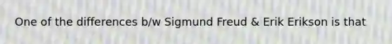 One of the differences b/w Sigmund Freud & Erik Erikson is that