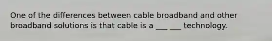 One of the differences between cable broadband and other broadband solutions is that cable is a ___ ___ technology.