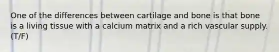 One of the differences between cartilage and bone is that bone is a living tissue with a calcium matrix and a rich vascular supply. (T/F)