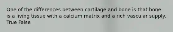 One of the differences between cartilage and bone is that bone is a living tissue with a calcium matrix and a rich vascular supply. True False