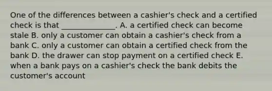 One of the differences between a​ cashier's check and a certified check is that​ ______________. A. a certified check can become stale B. only a customer can obtain a​ cashier's check from a bank C. only a customer can obtain a certified check from the bank D. the drawer can stop payment on a certified check E. when a bank pays on a​ cashier's check the bank debits the​ customer's account