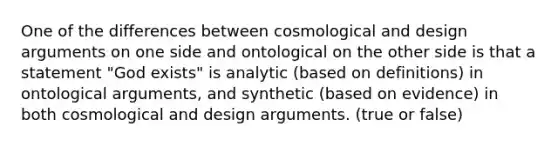 One of the differences between cosmological and design arguments on one side and ontological on the other side is that a statement "God exists" is analytic (based on definitions) in ontological arguments, and synthetic (based on evidence) in both cosmological and design arguments. (true or false)