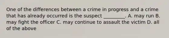 One of the differences between a crime in progress and a crime that has already occurred is the suspect _________. A. may run B. may fight the officer C. may continue to assault the victim D. all of the above