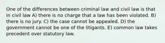 One of the differences between criminal law and civil law is that in civil law A) there is no charge that a law has been violated. B) there is no jury. C) the case cannot be appealed. D) the government cannot be one of the litigants. E) common law takes precedent over statutory law.