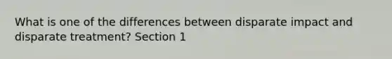 What is one of the differences between disparate impact and disparate treatment? Section 1