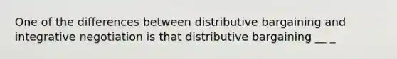 One of the differences between distributive bargaining and integrative negotiation is that distributive bargaining __ _