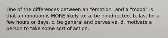 One of the differences between an "emotion" and a "mood" is that an emotion is MORE likely to: a. be nondirected. b. last for a few hours or days. c. be general and pervasive. d. motivate a person to take some sort of action.