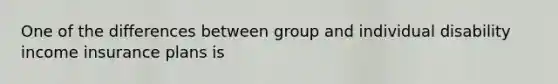 One of the differences between group and individual disability income insurance plans is
