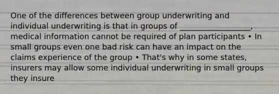 One of the differences between group underwriting and individual underwriting is that in groups of __________________, medical information cannot be required of plan participants • In small groups even one bad risk can have an impact on the claims experience of the group • That's why in some states, insurers may allow some individual underwriting in small groups they insure