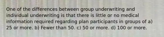 One of the differences between group underwriting and individual underwriting is that there is little or no medical information required regarding plan participants in groups of a) 25 or more. b) Fewer than 50. c) 50 or more. d) 100 or more.