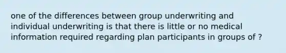 one of the differences between group underwriting and individual underwriting is that there is little or no medical information required regarding plan participants in groups of ?