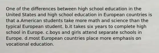 One of the differences between high school education in the United States and high school education in European countries is that a.American students take more math and science than the typical European student. b.it takes six years to complete high school in Europe. c.boys and girls attend separate schools in Europe. d.most European countries place more emphasis on vocational education.