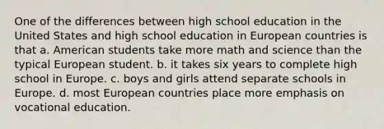 One of the differences between high school education in the United States and high school education in European countries is that a. American students take more math and science than the typical European student. b. it takes six years to complete high school in Europe. c. boys and girls attend separate schools in Europe. d. most European countries place more emphasis on vocational education.