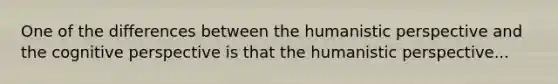 One of the differences between the humanistic perspective and the cognitive perspective is that the humanistic perspective...