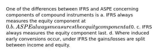 One of the differences between IFRS and ASPE concerning components of compound instruments is a. IFRS always measures the equity component at 0. b. ASPE always measures the equity component at0. c. IFRS always measures the equity component last. d. Where induced early conversions occur, under IFRS the gains/losses are split between income and equity.