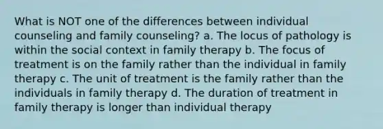 What is NOT one of the differences between individual counseling and family counseling? a. The locus of pathology is within the social context in family therapy b. The focus of treatment is on the family rather than the individual in family therapy c. The unit of treatment is the family rather than the individuals in family therapy d. The duration of treatment in family therapy is longer than individual therapy