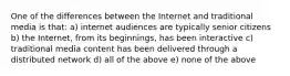 One of the differences between the Internet and traditional media is that: a) internet audiences are typically senior citizens b) the Internet, from its beginnings, has been interactive c) traditional media content has been delivered through a distributed network d) all of the above e) none of the above