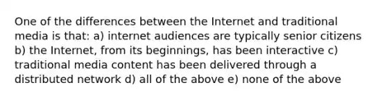 One of the differences between the Internet and traditional media is that: a) internet audiences are typically senior citizens b) the Internet, from its beginnings, has been interactive c) traditional media content has been delivered through a distributed network d) all of the above e) none of the above