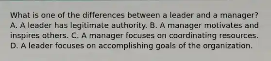 What is one of the differences between a leader and a manager? A. A leader has legitimate authority. B. A manager motivates and inspires others. C. A manager focuses on coordinating resources. D. A leader focuses on accomplishing goals of the organization.