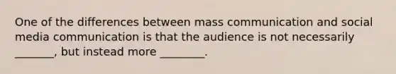 One of the differences between mass communication and social media communication is that the audience is not necessarily _______, but instead more ________.