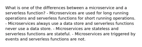 What is one of the differences between a microservice and a serverless function? - Microservices are used for long running operations and serverless functions for short running operations. - Microservices always use a data store and serverless functions never use a data store. - Microservices are stateless and serverless functions are stateful. - Microservices are triggered by events and serverless functions are not.